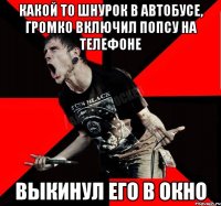 какой то шнурок в автобусе, громко включил попсу на телефоне Выкинул его в окно