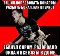 решил попробовать вокалом, разбить бокал, как оперист ебанул скрим, разорвало окна и все вазы в доме