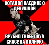 Остался наедине с девушкой Врубил Three Days Grace на полную