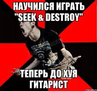 научился играть "Seek & Destroy" теперь до хуя гитарист