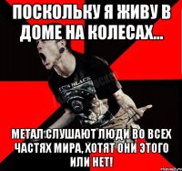 Поскольку я живу в доме на колесах... МЕТАЛ СЛУШАЮТ ЛЮДИ ВО ВСЕХ ЧАСТЯХ МИРА, ХОТЯТ ОНИ ЭТОГО ИЛИ НЕТ!