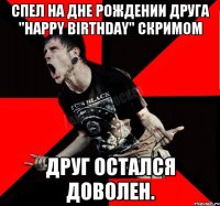 Спел на дне рождении друга "Happy Birthday" скримом Друг остался доволен.