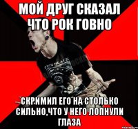 Мой друг сказал что рок говно Скримил его на столько сильно,что у него лопнули глаза