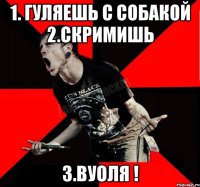 1. ГУЛЯЕШЬ С СОБАКОЙ 2.СКРИМИШЬ 3.ВУОЛЯ !