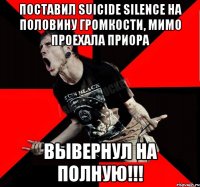 Поставил Suicide silence на половину громкости, мимо проехала приора ВЫВЕРНУЛ НА ПОЛНУЮ!!!