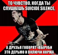 То чувство, когда ты слушаешь Suicide Silence, а друзья говорят «выруби это дерьмо и включи Коржа