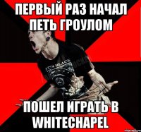 первый раз начал петь гроулом пошел играть в Whitechapel