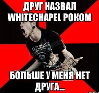 друг назвал whitechapel Роком больше у меня нет друга...