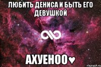 Любить Дениса и быть его девушкой АХУЕНОО♥