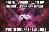 Иметь лучший подруг по имени Вероника и Маша Просто Восхитительно !