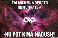 -ты можешь просто помолчать? -nu pot k ma`nadush!