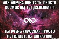 Аня, Анечка, Анюта ты просто КОСМОС нет ты ВСЕЛЕННАЯ !! Ты очень классная просто нет слов !! Ты шикарна!!