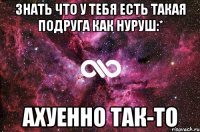 Знать что у тебя есть такая подруга как Нуруш:* Ахуенно так-то