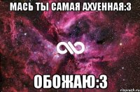 МАСЬ ТЫ САМАЯ АХУЕННАЯ:3 ОБОЖАЮ:3