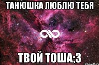 Танюшка люблю тебя Твой Тоша;З