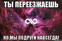 ТЫ ПЕРЕЕЗЖАЕШЬ НО,МЫ ПОДРУГИ НАВСЕГДА!