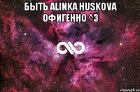 Быть Аlinka Huskova Офигенно ^3 