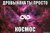 Дровыняка ты просто КОСМОС