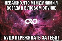 неважно,что между нами,я всегда и в любом случае БУДУ ПЕРЕЖИВАТЬ ЗА ТЕБЯ!