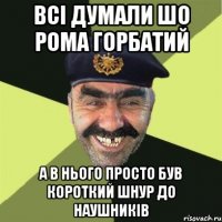 всі думали шо рома горбатий а в нього просто був короткий шнур до наушників