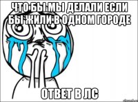 Что бы мы делали если бы жили в одном городе Ответ в лс