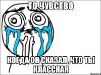 то чувство когда он сказал ,что ты классная