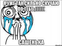 Я уже так сильно скучаю по тебе ;(((((( Сашенька