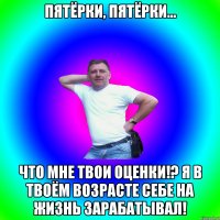 Пятёрки, пятёрки... Что мне твои оценки!? Я в твоём возрасте себе на жизнь зарабатывал!