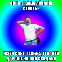 скікі ті ваші айфони стоять? ніхуя собі.. галька, ті понти дороще нашой свадьби