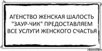 агенство женская шалость "заур-чик" предоставляем все услуги женского счастья 