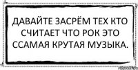 Давайте засрём тех кто считает что рок это ссамая крутая музыка. 