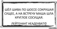 Шёл Шива по шоссе сокрушая сущее, а на встречу Маша шла круглое сосущая. Лейтенант Неадекват©