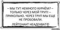 – Мы тут немного курнём? – Только через мой труп! – Прикольно. Через труп мы еще не пробовали. Лейтенант Неадекват©