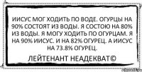 Иисус мог ходить по воде. Огурцы на 90% состоят из воды. Я состою на 80% из воды. Я могу ходить по огурцам. Я на 90% Иисус. И на 82% огурец. А Иисус на 73.8% огурец. Лейтенант Неадекват©