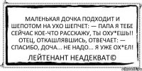 Маленькая дочка подходит и шепотом на ухо шепчет: — Папа я тебе сейчас кое-что расскажу, ты оху*ешь!! Отец, откашлявшись, отвечает: — Спасибо, доча... Не надо... Я уже ОХ*ЕЛ! Лейтенант Неадекват©