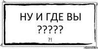 Ну и где вы ????? ?!