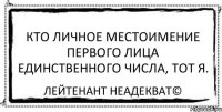 Кто личное местоимение первого лица единственного числа, тот я. Лейтенант Неадекват©