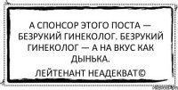 А спонсор этого поста — безрукий гинеколог. Безрукий гинеколог — а на вкус как дынька. Лейтенант Неадекват©