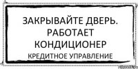 закрывайте дверь. работает кондиционер КРЕДИТНОЕ УПРАВЛЕНИЕ