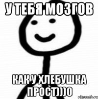 у тебя мозгов как у хлебушка прост)))0