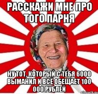 расскажи мне про того парня ну тот, который с тебя 6000 выманил и всё обещает 100 000 рублей