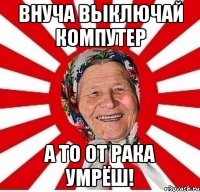 Внуча выключай компутер а то от рака умрёш!