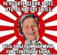 Не ходите, девки, в лес, Кто-то на гору залез. Весь он белый, как мука. хуй стоит, как у быка.