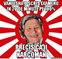 vaniusha o scris examenu in 20 de minute pe 100% precis ca ii narcoman