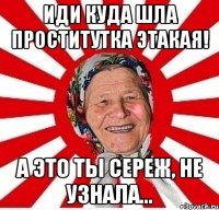 иди куда шла проститутка этакая! а это ты сереж, не узнала...