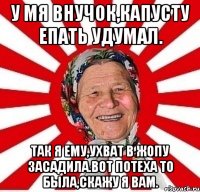 у мя внучок,капусту епать удумал. Так я ему,ухват в жопу засадила.Вот потеха то была,скажу я вам.