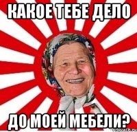 какое тебе дело ДО МОЕЙ МЕБЕЛИ?