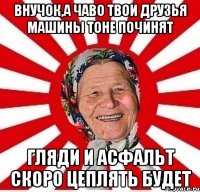 ВНУЧОК,А ЧАВО ТВОИ ДРУЗЬЯ МАШИНЫ ТОНЕ ПОЧИНЯТ ГЛЯДИ И АСФАЛЬТ СКОРО ЦЕПЛЯТЬ БУДЕТ