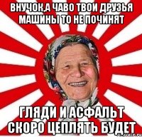 ВНУЧОК,А ЧАВО ТВОИ ДРУЗЬЯ МАШИНЫ ТО НЕ ПОЧИНЯТ ГЛЯДИ И АСФАЛЬТ СКОРО ЦЕПЛЯТЬ БУДЕТ