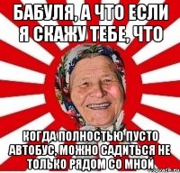 Бабуля, а что если я скажу тебе, что Когда полностью пусто автобус, можно садиться не только рядом со мной